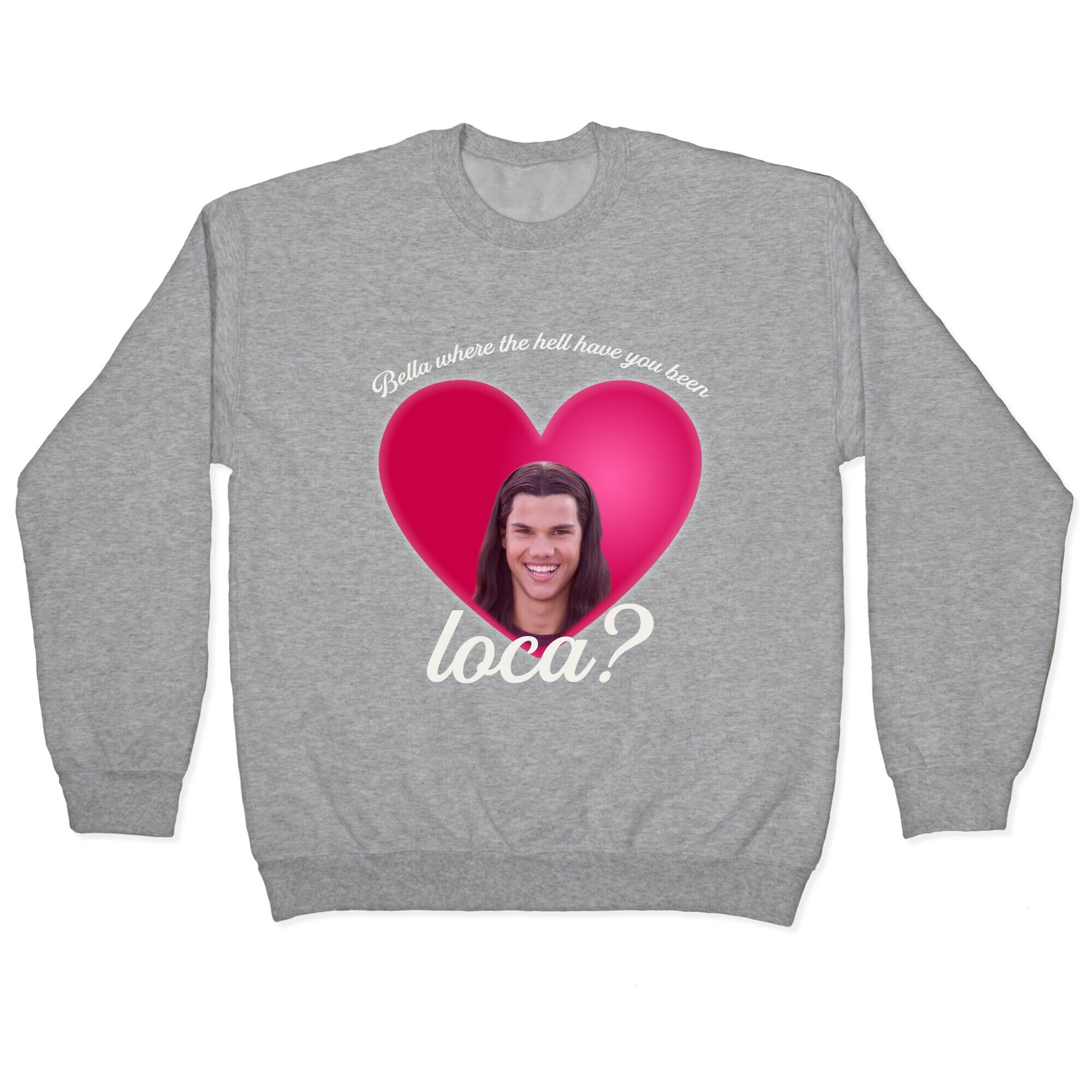 bella where the hell you been loca Crewneck Sweatshirt